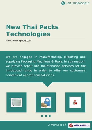+91-7838456817
A Member of
New Thai Packs
Technologies
www.newthaipacks.com
We are engaged in manufacturing, exporting and
supplying Packaging Machines & Tools. In summation,
we provide repair and maintenance services for the
introduced range in order to oﬀer our customers
convenient operational solutions.
 