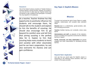 10 TheT
eacher Induction Program- Course1
Scenario 2:
One of the Grade 9 advisory students of Teacher Andrew is
showing interest in joining scouting. However, the student is
very shy and timid. In what ways can Teacher Andrew help
his learners to gain confidence and participate in scouting?
You may respond in 3-5 sentences.
Key T
opic 2: DepEd’s Mission
Mission
To protect and promote the right of every Filipino to quality,
equitable, culture-based, and complete basic education
where:
Students learn in a child-friendly, gender-sensitive, safe,
and motivating environment.
Teachers facilitate learning and constantly nurture every
learner.
Administrators and staff, as stewards of the institution,
ensure an enabling and supportive environment for effective
learning to happen.
Family, community, and other stakeholders are actively
engaged and share responsibility for developing life-long
learners.
As a teacher, Teacher Andrew has the
opportunity to positively influence his
students and encourage them, he
should talk to the student and explain
to him the benefits of scouting. He
should also encourage him to go
beyond his comfort zone and tell him
that joining scouting is the perfect
idea for it. Explain to him that
scouting helps every students to learn
and socialize with other classmates
and he can learn cooperation, he can
also overcome his shyness and can
gain confidence.
Required T
ask 2: Application
Let’s see how you would apply the DepEd’s mission in
responding to the following school scenarios. Write your
answer on the space provided.
 