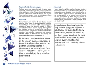 38 TheT
eacher Induction Program- Course1
Required T
ask 2: Scenario Analysis
To foster harmonious relationships with the wider school
community, it is important to involve learners, parents, and
other stakeholders in identifying and resolving issues and
concerns in the school community. Discuss how you can
help in each scenario and involve some key personnel who
can help you resolve the following challenges.
Scenario 1
Teacher Lozano, the mother of one of your advisory
students, visited you in the school because of a bullying
incident that you are not aware of. She was very angry and
disappointed about what happened because the incident
was not addressed and resolved properly. Her daughter is
still afraid and decided not to go to school that day. The
incident happened during Science time because the teacher
was late to enter the class. You also had other classes to
attend to and had no chance to meet your advisory class
during that time. Who should you seek help to?
Scenario 2
Teacher Mary Ann, a fellow teacher whom you consider a
friend, messaged you on Facebook and told you that she will
be absent tomorrow. She asked you to substitute all her five
classes. Without letting you respond, she already sent you
the learning materials for her lessons tomorrow. However,
you also have classes to attend and your learners are
expecting to deliver a performance task that they prepared
for. What are you going to do as a colleague and who should
you direct her to?
In this case, I will seek help or advice
of the school’s guidance counselor to
determine what to do to resolve the
problem with the presence of
students and parents involved. If the
case has not yet been solved, it is the
time to seek help to the principal or
School Head.
As a colleague, I am very happy to
help Teacher Mary Ann. However, if
substituting her subjects affects my
other classes, I would be honest to
her that I cannot substitute the class
that is conflict to my class. But I will
help her by directing to other
teachers that don’t have any classes
on that time.
 