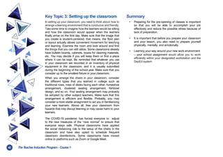 42 TheT
eacher Induction Program- Course1
Key Topic 3: Setting up the classroom
In setting up your classroom, you need to think about how to
arrange a learning environment that is conducive and friendly.
Take some time to imagine how the learners would be sitting
and how the classroom would appear when the learners
finally arrive on the first day. Make sure that the image that
you create is student-centered; that means, the floor plan
or layout actually allows convenient movement for teaching
and learning. Examine the room and look around and find
the things that you can still utilize. Some classrooms already
have bulletin boards, cabinets, boxes for cleaning materials,
etc. You may decide if you will keep them or find a place
where it can be kept. Be reminded that whatever you use
in your classroom are recorded in an inventory of physical
equipment in the classroom, and it is usually submitted
during the beginning of the school year. Make sure that you
consider up to the smallest fixture in your classroom.
When you arrange the chairs in your classroom, consider
the different types that you learned in college such as
traditional rows, rows of desks facing each other, horseshoe
arrangement, clustered seating arrangement, fishbowl
design, and so on. Your seating arrangement may probably
be adopted by other subject teachers. Make sure that this
arrangement is efficient and flexible. Probably, you may
consider a more stable arraignment to aid you in familiarizing
your new learners. Above all, free your classroom from
hazards that may disrupt learning or may cause harm to your
learners.
The COVID-19 pandemic has forced everyone to adjust
to the new measures of the “new normal” to ensure that
everyone stays safe. Physical classrooms have applied
the social distancing rule to the setup of the chairs in the
classroom and have also opted to schedule frequent
classroom disinfections. Some classrooms have moved
online to platforms such as Zoom or Google Meet.
Summary
• Preparing for the pre-opening of classes is important
so that you will be able to accomplish your job
effectively and reduce the possible stress because of
lack of preparation.
• It is important that before you prepare your classroom
and your lesson, you also need to prepare yourself
physically, mentally, and emotionally.
• Learning your way around your new work environment
– your school assignment would allow you to work
efficiently within your designated workstation and the
DepEd system
 