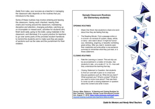 45
Guidefor MentorsandNewlyHiredT
eachers
Aside from rules, your success as a teacher in managing
the classroom also depends on the routines that you
introduce to the class.
Some of these routines may involve entering and leaving
the classroom, having work checked, leaving their
chairs and moving around the classroom, maintaining
discipline and attention, changing activities, catching up
on incomplete or missed work, activities for students who
finish work early, going to the toilet, using materials in the
classroom, and dismissal. It is a good practice for teachers
to go over some parts of the provided student handbook
to remind the students and to make sure they are aware
of sections such as the rules and the punishment for their
violation.
Sample Classroom Routines
(for Elementary students)
OPENING ROUTINES
• Share One Word: Ask students to share one word
about how they are feeling that day.
• The Reading Minute: Find a passage online or
in a book—an excerpt of a poem, essay, article,
or story—and read it aloud. It might be humor-
ous, interesting, angering, or beautiful, exhibiting
great writing. After you read it, students open
their notebooks and write either a one-sentence
summary to remember what they just read, or a
thesis statement.
CLOSING ROUTINES
• Rate the Learning or Lesson: This exit slip can
be accomplished in a matter of minutes. Ask
students to rate—on a scale of 1 to 10—how well
they understood the learning that day.
• Closing Statement or Question: Ask students
to first turn and talk in pairs or in a triad and
discuss questions such as: What did you learn?
What surprised you? What is unclear? What do
you want to know more about? Then ask them
to come up with a closing statement or question
about the content and write it down.
Source: Alber, Rebecca. “6 Opening and Closing Routines for
New Teachers.” Edutopia. George Lucas Educational Founda-
tion, August 17, 2016. https://www.edutopia.org/blog/6-open-
ing-and-closing-routines-new-teachers-rebecca-alber.
 