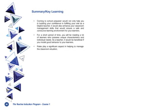 48 TheT
eacher Induction Program- Course1
Summary/Key Learning
• Coming to school prepared would not only help you
in building your confidence in fulfilling your role as a
DepEd teacher; it would also enhance your classroom
management skills that would ensure a safe and
conducive learning environment for your learners.
• For a short period of time, you will be meeting a lot
of learners who possess unique characteristics and
individual needs. As a teacher, it would be beneficial if
you model good behavior to your learners.
• Rules play a significant aspect in helping to manage
the classroom situation.
 