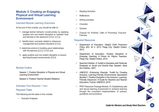 55
Guidefor MentorsandNewlyHiredT
eachers
Module 3: Creating an Engaging
Physical and Virtual Learning
Environment
Intended Module Learning Outcomes
At the end of this module, you should be able to:
1. manage learner behavior constructively by applying
positive and non-violent discipline to maintain trust
and fairness in the classroom (2.6.2, 2.2.2);
2. Identify basic concepts related to classroom
management and positive discipline (2.3.2);
3. determine actions in building good relationships
with the learners (2.2.2; 2.4.2); and
4. apply positive and non-violent discipline to ensure
learning-focused environments (2.6.2).
Module Outline
Session 1: Positive Discipline in Physical and Virtual
Learning Environment
Session 2: Positive Teacher-Student Relations
Estimated Time Required: 1 hour
Required Tasks
The following are the tasks in this module.
• Scenario Analyses
• Reading Activities
• Reflections
• Writing activities
• Checklist
• Quizzes
• Outputs for Portfolio: Oath of Promoting Trust and
Fairness
Required Resources
• Department of Education. DepEd Child Protection
Policy (DO. 40 s. 2012. Pasig City: DepEd Orders,
2012.
• Department of Education. Positive Discipline In
Everyday Teaching: A Primer for Filipino Teachers.
Pasig City: DepEd Orders, 2015.
• Savethe Children. A Toolkiton Discipline with Particular
Emphasis on South and Central Asia. Sweden: Save
the Children, 2007.
• UNESCO. Embracing Diversity: Toolkit for Creating
Inclusive, Learning-Friendly Environments Specialized
Booklet 1: Positive Discipline in the Inclusive, Learning-
Friendly Classroom: A Guide for Teachers and Teacher
Educators. France: UNESCO, 2015.
• PPST Resource Package Module 15: Establishing safe
and secure learning environment to enhance learning
through the consistent implementation of policies,
guidelines and procedure
 