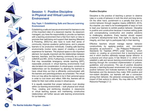 56 TheT
eacher Induction Program- Course1
Session 1: Positive Discipline
in Physical and Virtual Learning
Environment
Key Topic 1: Establishing Safe and Secure Learning
Environment
Establishing asafeand secure environment for learners is one
of the important roles of a classroom teacher. As classroom
managers, you have the responsibility to provide our learners
with a learning environment that is free from harm or risks to
promote their well-being and support their learning (Marzano
& Pickering, 2003).You also have to build their sense of
community, improve academic performance, and to prepare
learners to be productive individuals. Creating safe learning
environments involve every aspect of creating a positive
experience for learners. The physical space is one important
element, but equally important are the relationships between
learners, teachers, and the learning community as a whole
(UNHCR and IRC, 2010). Furthermore, in times of disruptions
that may necessitate emergency remote teaching (ERT),
reasonable protocols in virtual learning environments must
also be taken into consideration. In virtual space, constructive
relationships can be developed by allowing the learners to
have virtual time out that is efficiently communicated with
the learners and parents/guardians as scheduled. The virtual
time out may allow the learners to be in their personal space
in order to cool down and reflect. With this, learners will do
better for their next online access in virtual space.
It is equally essential that proper behaviors must develop
within our learning environments -- both physical and virtual.
Thus, creating and reinforcing discipline in classrooms
or virtual learning spaces and maintaining constructive
relationships will further secure safe learning environments
for our learners.
Positive Discipline
Discipline is the practice of teaching a person to observe
rules or a code of behavior in both the short and long terms.
On the other hand, punishment is a penalty that aims to
control behavior through negative means (UNESCO, 2015).
As a teacher, you need to be knowledgeable of ways on how
to lead your learners to exhibit positive behavior. Discipline
is positive and constructive because it involves setting goals
and conceptualizing constructive and creative solutions
to challenging situations. Every teacher should respect
a learner’s developmental level, their rights to dignity and
integrity, and their right to participate fully in their learning.
Effective teachers should
constructively by applying
discipline, as anchored in
manage learner behavior
positive and non-violent
the Philippine Professional
Standards for Teachers (PPST) under Domain 2, which
centers on creating an environment that is learning-focused
and in which teachers efficiently manage learner behavior in
a physical and virtual space. It has Strand 2.1.2, which is to
establish a safe and secure learning environment to enhance
learning through the consistent implementation of policies,
guidelines, and procedures. The use of positive discipline
ensures a learning-focused environment and to encourage
positive behavior and motivate learners to feel good about
themselves and the decisions they make. With positive and
non-violent discipline, our learners will see a connection
among their behavior, the personal consequences, and the
impact of their actions to others. You may refer to the PPST
Resource Package 2.1.2.
 