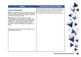 59
Guidefor MentorsandNewlyHiredT
eachers
Scenarios PossibleAnswerandPointsfor Feedback
Case 2: On Disruptive Behavior
Marcus: I am feeling good today. I am telling funny stories, and
everyone is laughing. The teacher tries to tell me to stop talking,
but I want to show everyone that I am not afraid. I am tough and
cannot be bossed around by a teacher.
Marcus’ teacher: I have to ensure that the class is well-
behaved. Otherwise, they will just get out of control and I will not
be able to teach. The learners will take over and other teachers
will laugh at me. I will put Marcus in his place by embarrassing
him publicly. I will make an example out of Marcus so that
learners will not dare to show disrespect by making noise in my
class.
What alternative action/s could you offer to the teacher in order
to promote positive discipline?
To promote positive discipline is not done by embarrassing your student in front
of the class because it can cause to worsen the situation. Instead talk to him in
private and calmly explain his misbehavior. He should also be reminded about
the rules and regulations of the classroom and the value of respect. And if
Marcus is a type of student that requires attention, you can choose him to
become a group leader , in this case Marcus’ will feel that he is part of the class.
 