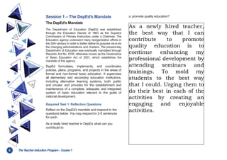 6 TheT
eacher Induction Program- Course1
Session 1 – The DepEd’s Mandate
The DepEd’s Mandate
The Department of Education (DepEd) was established
through the Education Decree of 1863 as the Superior
Commission of Primary Instruction under a Chairman. The
Education agency underwent many reorganization efforts in
the 20th century in order to better define its purpose vis-à-vis
the changing administrations and charters. The present-day
Department of Education was eventually mandated through
Republic Act No. 9155, otherwise known as the Governance
of Basic Education Act of 2001, which establishes the
mandate of this agency.
DepEd formulates, implements, and coordinates
policies, plans, programs, and projects in the areas of
formal and non-formal basic education. It supervises
all elementary and secondary education institutions,
including alternative learning systems, both public
and private; and provides for the establishment and
maintenance of a complete, adequate, and integrated
system of basic education relevant to the goals of
national development.
Required T
ask 1: Reflection Questions
Reflect on the DepEd’s mandate and respond to the
questions below. You may respond in 2-5 sentences
for each.
As a newly hired teacher in DepEd, what can you
contribute to:
a. promote quality education?
As a newly hired teacher,
the best way that I can
contribute to promote
quality education is to
continue enhancing my
professional development by
attending seminars and
trainings. To mold my
students to the best way
that I could. Urging them to
do their best in each of the
activities by creating an
engaging and enjoyable
activities.
 