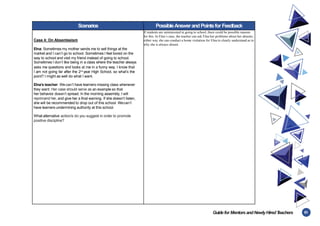 61
Guidefor MentorsandNewlyHiredT
eachers
Scenarios PossibleAnswerandPointsfor Feedback
Case 4: On Absenteeism
Elna: Sometimes my mother sends me to sell things at the
market and I can’t go to school. Sometimes I feel bored on the
way to school and visit my friend instead of going to school.
Sometimes I don’t like being in a class where the teacher always
asks me questions and looks at me in a funny way. I know that
I am not going far after the 2nd
year High School, so what’s the
point? I might as well do what I want.
Elna’s teacher: Wecan’t have learners missing class whenever
they want. Her case should serve as an example so that
her behavior doesn’t spread. In the morning assembly, I will
reprimand her, and give her a final warning. If she doesn’t listen,
she will be recommended to drop out of this school. Wecan’t
have learners undermining authority at this school.
What alternative action/s do you suggest in order to promote
positive discipline?
If students are uninterested in going to school, there could be possible reasons
for this. In Elna’s case, the teacher can ask Elna her problems about her absents,
either way she can conduct a home visitation for Elna to clearly understand as to
why she is always absent.
 