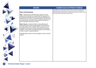 64 TheT
eacher Induction Program- Course1
Scenarios PossibleAnswerandPointsfor Feedback
Case 7: Technical Issues
Allen: I really wanted to pass the subject, attend our online
classes on time and learn our lessons well. But because of my
poor internet connection and I am only using a mobile phone, it
is difficult for me to catch up with the discussions as well as with
the required tasks. Everyone is doing a great job except me. I
think I should just drop out from school.
Allen’s teacher: I noticed that Allen is having difficulty with
internet connection since he keeps signing on and off during
our online classes. If this continues, there’s no way for him to
understand our lessons as well as other students in the class.
However, I have to treat my students equally to avoid favoritism.
I should not give him special treatment
What alternative action/s could you suggest in order to promote
positive
The teacher must consider the situation of Allen, if he/she notices that Allen is
having difficulty in his connection, then the teacher must do something like
giving him a printed materials that are aligned with the lessons so that he would
not be left behind his classmates and the lessons.
 