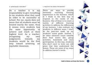7
Guidefor MentorsandNewlyHiredT
eachers
b. uphold equity in education? c. respond to the needs of the learners?
As a teacher it is my
responsibility to give everything
to my students what they need
in order to be successful in
school. For me, equity does not
mean that all students must be
treated exactly the same, thus
it means every students has
the same opportunity to
achieve and reach at their
highest level. As a teacher,
recognizing my own
judgements towards my
students would be the first
step toward achieving an
equitable classroom.
There are ways to provide
extremely enriching learning
experiences to the learners, which
is I think is the best way to
respond to the needs of the
learners. One of these is to create a
variety of different learning
activities to address the differences
of my learners. I also evaluate my
students in different ways, I don’t
let the post-test make up my
students’ entire grade. Instead, I
let other elements count towards
their final scores like, group
activities, homework and class
participation. In this way, students
who don’t excel in tests can still
prove that they understand the
lesson. These are some of my ways
to address learner’s needs.
 