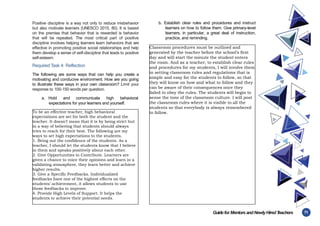 71
Guidefor MentorsandNewlyHiredT
eachers
Positive discipline is a way not only to reduce misbehavior
but also motivate learners (UNESCO 2015, 80). It is based
on the premise that behavior that is rewarded is behavior
that will be repeated. The most critical part of positive
discipline involves helping learners learn behaviors that are
effective in promoting positive social relationships and help
them develop a sense of self-discipline that leads to positive
self-esteem.
Required Task 4: Reflection
The following are some ways that can help you create a
motivating and conducive environment. How are you going
to illustrate these ways in your own classroom? Limit your
response to 100-150 words per question.
a. Hold and communicate high behavioral
expectations for your learners and yourself.
b. Establish clear rules and procedures and instruct
learners on how to follow them. Give primary-level
learners, in particular, a great deal of instruction,
practice, and reminding.
To be an effective teacher, high behavioral
expectations are set for both the student and the
teacher. It doesn’t mean that it is by being strict but
in a way of believing that students should always
tries to reach for their best. The following are my
ways to set high expectations to the students.
1. Bring out the confidence of the students. As a
teacher, I should let the students know that I believe
in them and speaks positively about each other.
2. Give Opportunities to Contribute. Learners are
given a chance to voice their opinions and learn in a
validating atmosphere, they learn better and achieve
higher results.
3. Give a Specific Feedbacks. Individualized
feedbacks have one of the highest effects on the
students’ achievement, it allows students to use
those feedbacks to improve.
4. Provide High Levels of Support. It helps the
students to achieve their potential needs.
Classroom procedures must be outlined and
generated by the teacher before the school’s first
day and will start the minute the student enters
the room. And as a teacher, to establish clear rules
and procedures for my students, I will involve them
in setting classroom rules and regulations that is
simple and easy for the students to follow, so that
they will know on how and what to follow and they
can be aware of their consequences once they
failed to obey the rules. The students will begin to
sense the tone of the classroom culture. I will post
the classroom rules where it is visible to all the
students so that everybody is always remembered
to follow.
 
