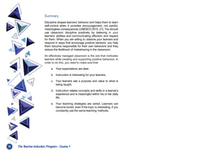 72 TheT
eacher Induction Program- Course1
Summary
Discipline shapes learners’ behavior and helps them to learn
self-control when it provides encouragement, not painful,
meaningless consequences (UNESCO 2015, 21). You should
use classroom discipline positively by believing in your
learners’ abilities and communicating affection and respect
for them. When you are willing to observe your learners and
respond in ways that encourage positive behavior, you help
them become responsible for their own behaviors and they
reduce the likelihood of misbehaving in the classroom.
An effectively managed classroom is the one that motivates
learners while creating and supporting positive behaviors. In
order to do this, you need to make sure that:
a. Your expectations are clear.
b. Instruction is interesting for your learners.
c. Your learners see a purpose and value to what is
being taught.
d. Instruction relates concepts and skills to a learner’s
experience and is meaningful within his or her daily
life.
e. Your teaching strategies are varied. Learners can
become bored, even if the topic is interesting, if you
constantly use the same teaching methods.
 