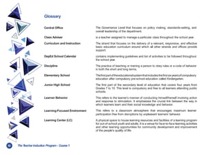 82 TheT
eacher Induction Program- Course1
Glossary
Central Office The Governance Level that focuses on policy making, standards-setting, and
overall leadership of the department.
Class Adviser is a teacher assigned to manage a particular class throughout the school year.
Curriculum and Instruction The strand that focuses on the delivery of a relevant, responsive, and effective
basic education curriculum around which all other strands and offices provide
support.
DepEd School Calendar contains implementing guidelines and list of activities to be followed throughout
the school year.
Discipline The practice of teaching or training a person to obey rules or a code of behavior
in both the short and long terms.
Elementary School Thefirstpartoftheeducationalsystemthatincludesthefirstsixyearsofcompulsory
education after compulsory pre-school education called Kindergarten.
Junior High School The first part of the secondary level of education that covers four years from
Grades 7 to 10. This level is compulsory and free to all learners attending public
schools.
Learner Behavior This refers to the learner’s manner of conducting himself/herself involving action
and response to stimulation. It emphasizes the crucial link between the way in
which learners learn and their social knowledge and behavior.
Learning-Focused Environment This refers to a classroom atmosphere that encourages maximum learner
participation free from disruptions by unpleasant learners’ behavior.
Learning Center (LC) A physical space to house learning resources and facilities of a learning program
for out-of-school youth and adults. It is a venue for face-to-face learning activities
and other learning opportunities for community development and improvement
of the people’s quality of life.
 