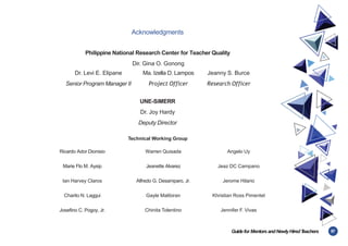 87
Guidefor MentorsandNewlyHiredT
eachers
Acknowledgments
Philippine National Research Center for Teacher Quality
Dir. Gina O. Gonong
Dr. Levi E. Elipane
Senior Program Manager II
Ma. Izella D. Lampos
Project Officer
Jeanny S. Burce
Research Officer
UNE-SiMERR
Dr. Joy Hardy
Deputy Director
Technical Working Group
Ricardo Ador Dionisio Warren Quisada Angelo Uy
Marie Flo M. Aysip Jeanette Alvarez Jeaz DC Campano
Ian Harvey Claros Alfredo G. Desamparo, Jr. Jerome Hilario
Charito N. Laggui Gayle Malibiran Khristian Ross Pimentel
Josefino C. Pogoy, Jr. Chinita Tolentino Jennifer F. Vivas
 