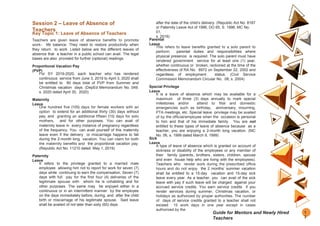 Session 2 – Leave of Absence of
Teachers
Key Topic 1: Leave of Absence of Teachers
Teachers are given leave of absence benefits to promote
work- life balance. They need to restore productivity when
they return to work. Listed below are the different leaves of
absence that a teacher in a public school can avail. The legal
bases are also provided for further (optional) readings.
Proportional Vacation Pay
(PVP)
For SY 2019-2020, each teacher who has rendered
continuous service from June 3, 2019 to April 3, 2020 shall
be entitled to 80 days total of PVP from Summer and
Christmas vacation days. (DepEd Memorandum No. 049,
s. 2020 dated April 30, 2020)
Maternity
Leave
One hundred five (105) days for female workers with an
option to extend for an additional thirty (30) days without
pay, and granting an additional fifteen (15) days for solo
mothers, and for other purposes. You can avail of
maternity leave in every instance of pregnancy regardless
of the frequency. You can avail yourself of this maternity
leave even if the delivery or miscarriage happens to fall
during the 2-month long vacation. You can claim for both
the maternity benefits and the proportional vacation pay.
(Republic Act No. 11210 dated May 1, 2019)
Paternity
Leave
It refers to the privilege granted to a married male
employee allowing him not to report for work for seven (7)
days while continuing to earn the compensation. Seven (7)
days with full pay for the first four (4) deliveries of the
legitimate spouse with whom he is cohabiting and for
other purposes. The same may be enjoyed either in a
continuous or in an intermittent manner by the employee
on the days immediately before, during, and after the child
birth or miscarriage of his legitimate spouse. Said leave
shall be availed of not later than sixty (60) days
after the date of the child’s delivery. (Republic Act No. 8187
or Paternity Leave Act of 1996, DO 65, S. 1996, MC No.
01,
s. 2016)
Parental
Leave
This refers to leave benefits granted to a solo parent to
perform parental duties and responsibilities where
physical presence is required. The solo parent must have
rendered government service for at least one (1) year,
whether continuous or broken, reckoned at the time of the
effectiveness of RA No. 8972 on September 22, 2002 and
regardless of employment status. (Civil Service
Commission Memorandum Circular No. 08, s. 2004)
Special Privilege
Leave
It is a leave of absence which may be available for a
maximum of three (3) days annually to mark special
milestones and/or attend to filial and domestic
emergencies such as birthday, anniversary, mourning,
PTA meetings, etc. Special leave privilege may be availed
of by the official/employee when the occasion is personal
to him and that of his immediate family. You are not
entitled to these types of leave of absence because as a
teacher, you are enjoying a 2-month long vacation. (MC
No. 06, s. 1999 dated March 9, 1999)
Sick
Leave
A type of leave of absence which is granted on account of
sickness or disability of the employees or any member of
their family (parents, brothers, sisters, children, spouse
and even house help who are living with the employees).
Teachers who render work during the prescribed office
hours and do not enjoy the 2 months’ summer vacation
shall be entitled to a 15-day vacation and 15-day sick
leave every year. As a teacher, you can avail of the sick
leave with pay if such leave will be charged against your
accrued service credits. You earn service credits if you
render services during summer, Christmas vacation, or
holidays as authorized by proper authorities. The number
of days of service credits granted to a teacher shall not
exceed 15 work days in one year except in cases
authorized by the
1
3
Guide for Mentors and Newly Hired
Teachers
 