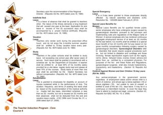 Secretary upon the recommendation of the Regional
Director. (Republic Act No. 4670 dated June 18, 1966)
Indefinite Sick
Leave
It is a leave of absence that shall be granted to teachers
when the nature of the illness demands a long treatment
that will exceed one year at the least. Application for sick
leave in excess of five (5) successive days shall be
accompanied by a proper medical certificate. (Republic
Act No. 4670 dated June 18, 1966)
Vacation
Leave
Teachers who render work during the prescribed office
hours and do not enjoy the 2-months summer vacation
shall be entitled to 15-day vacation leave every year.
(Republic Act No. 4670 dated June 18, 1966)
Study
Leave
Teachers in the public schools shall be entitled to study
leave not exceeding one school year after seven years of
service. Such leave shall be granted in accordance with a
schedule set by the Department of Education. A teacher
shall be entitled to at least 65% of his monthly salary
provided he or she takes regular study load and passes at
least 75% of the courses. Study leave of more than one
year shall be permitted by the DepEd Secretary but
without compensation. (Republic Act No. 4670 dated June
18, 1966)
Rehabilitation
Leave
This is granted to employees for disability on account of
injuries sustained while in the performance of duty. The
duration, frequency, and terms of availing this leave shall
be based on the recommendation of the medical authority
i.e. maybe half day basis, intermittent schedule or less
than six (6) months, but not to exceed six (6) months and
their absences shall not be deducted from the sick and
vacation leave credits. (CSC DBM Joint Circular No. 01, s.
2006 dated April 27, 2006)
Special Emergency
Leave
It is a 5-day leave granted to those employees directly
affected by natural calamities and disasters. (CSC
Resolution No. 1200289 dated February 8, 2012)
Special Leave Benefits for
Women
Special Leave Benefits are for qualified female public
sector employees who have undergone surgery caused by
gynaecological disorders’ pursuant to the provision and
implementing rules and regulations of the Magna Carta of
Women. A woman-employee who has rendered continuous
aggregate employment service of at least six (6) months
for the last twelve (12) months shall be entitled to a special
leave benefit of two (2) months with full pay based on her
gross monthly compensation following surgery caused by
gynaecological disorders. Gynecological disorders refer
to disorders that would require surgical procedures such
as, but not limited to dilatation and curettage and those
involving female reproductive organs such as the vagina,
cervix, uterus, fallopian tubes, ovaries, breast, adnexa and
pelvic floor, as certified by a competent physician. For
purposes of the Act and these Rules and Regulations,
gynaecological surgeries shall also include hysterectomy,
ovariectomy, and mastectomy. (Section 18, Republic Act
9710)
Violence Against Women and their Children 10-day Leave
(RA No. 9262)
Any woman-employee in the government service,
regardless of employment status and/or whose child is a
victim of violence and whose age is below eighteen (18) or
above eighteen (18), but unable to care of oneself, is
entitled to avail of the ten (10) days leave. It may be in a
continuous or intermittent manner to cover the days they
have to attend to medical and legal concerns. (Section 43,
Republic Act 9262, MC No. 15, s. 2006)
1
4
The Teacher Induction Program - Core
Course 6
 
