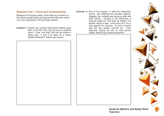 Required Task 1: Check your Understanding
Respond to the scenario below. Write down your answers on
the space provided below and discuss them with your mentor.
Limit your responses to 100 words per scenario.
Scenario 1: Teacher Lani, a Senior High School Teacher, gave
birth to her fifth child. Can she avail of maternity
leave? If yes, how long? Will she still receive a
salary even if she is on leave for a reason
already mentioned? Explain your answer.
Scenario 2: One of the teachers in Dela Paz Elementary
School was suffering from domestic violence.
Allegedly, her husband was having an affair with
other women, resulting in the withdrawal of
financial support for their three (3) children. The
teacher wants to take some time off to file a
case against her husband, but she is worried
that she has already incurred too many
absences, leaving her with no more service
credits. What will you advise the teacher?
1
5
Guide for Mentors and Newly Hired
Teachers
 