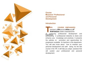 Course
6:
Teachers’ Professional
and Personal
Development
HIS COURSE EMPHASIZES
the value of
teachers’ professional and personal
development.
Introduction
TIt will help you better understand the
importance
of continuing professional development and
participating in professional networks to share and
enhance your knowledge and practices. It presents
the policies on promotion and opportunities for
progression available for teachers in the department.
You will also know about how to maintain your
personal development and well- being. As the last
course in the TIP, it will help you adopt practices that
will sustain your professional and personal
development.
 