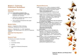 Module 2 – Continuing
Professional Development
Intended Module Learning
Outcomes
At the end of this module you should be able
to:
1. understand the guidelines on continuing
professional development (CPD), career
progression and promotion;
2. assess one’s credential and practice in view of
the CPD requirements; and
3. craft a Professional Development Plan based
on learning needs.
Module Outline
Session 1 – Republic Act 10912: Continuing
Professional Development (CPD) Act of 2016
Session 2 – Resolution No. 11, s. 2017: Operational
Guidelines in the Implementation of RA 10912 for Professional
Teachers
Estimated Time Required: 1
hour
Required Tasks
The following are the tasks in this module:
1. Reflection
2. Enumeration Activity
3. Reading
4. Preparing a Professional Development
Plan
Required Resources
DepEd Order No. 001, s. 2020 on Guidelines for NEAP
Recognition of Professional Development Programs
and Courses for Teachers and School Leaders.
(https:// www.deped.gov.ph/wp-
content/uploads/2020/01/DO_ s2020_001.pdf)
Implementing Rules and Regulations of Republic Act No.
10968 on An Act Institutionalizing the Philippine
Qualifications Framework (PQF), Establishing the
PQF-National Coordinating Council (NCC) and
Appropriating Funds Therefor.
(https://www.officialgazette.
gov.ph/2019/01/15/implementing-rules-and-regulations-
of- republic-act-no-10968/)
Resolution No. 11, s. 2017 on Operational Guidelines in the
Implementation of RA 10912, Otherwise Known as
“Continuing Professional Development (CPD) Act of
2016” for Professional Teachers.
(https://www.prc.gov.ph/sites/
default/files/resoProfTeachers
2017-11.pdf)
Republic Act No. 7836 on An Act to Strengthen the
Regulation and Supervision of the Practice of
Teaching in the Philippines and Prescribing a
Licensure Examination for Teachers and for Other
Purposes. (https://www.pcw.gov. ph/law/republic-act-
7836)
Republic Act No. 10912 on Act Mandating the Continuing
Professional Development Program for All
Regulated Professions, creating the Continuing
Professional Development Council.
(https://www.officialgazette.gov.
ph/2016/07/21/republic-act-no-10912/)
2
1
Guide for Mentors and Newly Hired
Teachers
 