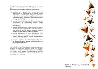 RA 10912 Section 4 specifies that CPD Programs in each of
the
regulated professions are formulated and implemented to:
a. enhance and upgrade the competencies and
qualifications of professionals for the practice of their
professions pursuant to the Philippine Qualifications
Framework (PQF), the ASEAN Qualifications Reference
Framework (AQRF) and the ASEAN Mutual Recognition
Arrangements (MRAs);
b. ensure international alignment of competencies and
qualifications of professionals through career
progression mechanisms leading to specialization/sub-
specialization;
c. ensure the development of quality assured mechanisms
for the validation, accreditation and recognition of formal,
non-formal and informal learning outcomes, including
professional work experiences and prior learning;
d. ensure maintenance of core competencies and
development of advanced and new competencies, in
order to respond to national, regional and international
labor market needs; and
e. recognize and ensure the contributions of professionals
in uplifting the general welfare, economic growth and
development of the nation.
Meanwhile, CPD Programs consist of activities that range from
structured to unstructured activities, which have learning
processes and outcomes. These include, but are not limited to,
the following: formal learning, non-formal learning, informal
learning, self-directed learning, online learning activities, and
professional work experience.
2
5
Guide for Mentors and Newly Hired
Teachers
 