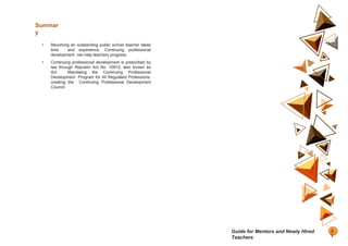 Summar
y
• Becoming an outstanding public school teacher takes
time and experience. Continuing professional
development can help teachers progress.
• Continuing professional development is prescribed by
law through Republic Act No. 10912, also known as
Act Mandating the Continuing Professional
Development Program for All Regulated Professions,
creating the Continuing Professional Development
Council.
2
7
Guide for Mentors and Newly Hired
Teachers
 