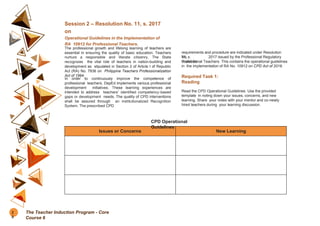 Session 2 – Resolution No. 11, s. 2017
on
Operational Guidelines in the Implementation of
RA 10912 for Professional Teachers.
The professional growth and lifelong learning of teachers are
essential in ensuring the quality of basic education. Teachers
nurture a responsible and literate citizenry. The State
recognizes the vital role of teachers in nation-building and
development as stipulated in Section 2 of Article I of Republic
Act (RA) No. 7836 on Philippine Teachers Professionalization
Act of 1994.
In order to continuously improve the competence of
professional teachers, DepEd implements various professional
development initiatives. These learning experiences are
intended to address teachers’ identified competency-based
gaps or development needs. The quality of CPD interventions
shall be assured through an institutionalized Recognition
System. The prescribed CPD
requirements and procedure are indicated under Resolution
No.
11, s. 2017 issued by the Professional Regulatory
Board for
Professional Teachers. This contains the operational guidelines
in the implementation of RA No. 10912 on CPD Act of 2016.
Required Task 1:
Reading
Read the CPD Operational Guidelines. Use the provided
template in noting down your issues, concerns, and new
learning. Share your notes with your mentor and co-newly
hired teachers during your learning discussion.
Issues or Concerns New Learning
CPD Operational
Guidelines
2
8
The Teacher Induction Program - Core
Course 6
 