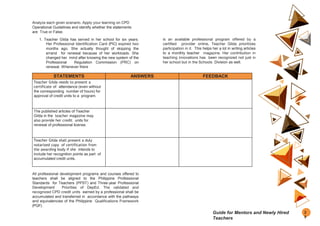 Analyze each given scenario. Apply your learning on CPD
Operational Guidelines and identify whether the statements
are True or False.
1. Teacher Gilda has served in her school for six years.
Her Professional Identification Card (PIC) expired two
months ago. She actually thought of skipping the
errand for renewal because of her workloads. She
changed her mind after knowing the new system of the
Professional Regulation Commission (PRC) on
renewal. Whenever there
is an available professional program offered by a
certified provider online, Teacher Gilda prioritizes
participation in it. This helps her a lot in writing articles
to a monthly teacher magazine. Her contribution in
teaching innovations has been recognized not just in
her school but in the Schools Division as well.
STATEMENTS ANSWERS FEEDBACK
Teacher Gilda needs to present a
certificate of attendance (even without
the corresponding number of hours) for
approval of credit units to a program.
The published articles of Teacher
Gilda in the teacher magazine may
also provide her credit units for
renewal of professional license.
Teacher Gilda shall present a duly
notarized copy of certification from
the awarding body if she intends to
include her recognition points as part of
accumulated credit units.
All professional development programs and courses offered to
teachers shall be aligned to the Philippine Professional
Standards for Teachers (PPST) and Three-year Professional
Development Priorities of DepEd. The validated and
recognized CPD credit units earned by a professional shall be
accumulated and transferred in accordance with the pathways
and equivalencies of the Philippine Qualifications Framework
(PQF).
2
9
Guide for Mentors and Newly Hired
Teachers
 