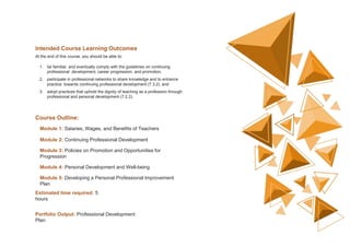 Intended Course Learning Outcomes
At the end of this course, you should be able to:
1. be familiar, and eventually comply with the guidelines on continuing
professional development, career progression, and promotion,
2. participate in professional networks to share knowledge and to enhance
practice towards continuing professional development (7.3.2), and
3. adopt practices that uphold the dignity of teaching as a profession through
professional and personal development (7.2.2).
Course Outline:
Module 1: Salaries, Wages, and Benefits of Teachers
Module 2: Continuing Professional Development
Module 3: Policies on Promotion and Opportunities for
Progression
Module 4: Personal Development and Well-being
Module 5: Developing a Personal Professional Improvement
Plan
Estimated time required: 5
hours
Portfolio Output: Professional Development
Plan
 