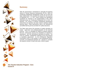 Summary
With the government’s commitment to advocate far-reaching
reforms in Human Resource Development, RA No. 10912 on
Continuing Professional Development (CPD) Act of 2016 has
been implemented. This provided the purpose for the issuance
of Resolution No. 11 s. 2017, which contains the Operational
Guidelines for Teachers in the Implementation of RA 10912
otherwise known as “Continuing Professional Act of 2016” for
teachers. The conduct of relevant professional development
interventions for teachers has been made to address existing
learning needs. These interventions have to be delivered by
accredited learning service providers for quality assurance.
The State shall ensure the promotion of quality education by
proper supervision and professionalization of the teaching
practice. Thus, it is mandated for DepEd to institute measures
that will continuously improve the competence of teachers in
accordance with the international standards of practice. The
CPD for Licensed Professional Teachers (LPTs) has become
a mandatory requirement by the Professional Regulation
Commission (PRC) in the renewal of the professional license.
Currently, all professional teachers are required to complete
the required number of credit units every three (3) years.
3
2
The Teacher Induction Program - Core
Course 6
 