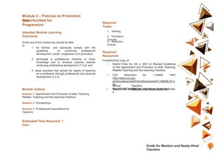 Module 3 – Policies on Promotion
and
Opportunities for
Progression
Intended Module Learning
Outcomes
At the end of this module you should be able
to:
1. be familiar, and eventually comply with the
guidelines on continuing professional
development, career progression and promotion;
2. participate in professional networks to share
knowledge and to enhance practice towards
continuing professional development (7.3.2); and
3. adopt practices that uphold the dignity of teaching
as a profession through professional and personal
development (7.2.2).
Module Outline
Session 1: Appointment and Promotion of other Teaching,
Related Teaching and Non-teaching Positions
Session 2: Scholarships
Session 3: Professional Associations for
Teachers
Estimated Time Required: 1
hour
Required
Tasks
1. Viewing
2. Formative
Quizzes
3. Reflection
Activity
Required
Resources
Printed/Online Copy of:
• DepEd Order No. 66, s. 2007 on Revised Guidelines
on the Appointment and Promotion of other Teaching,
Related Teaching and Non-teaching Positions
• CSC Resolution No. 1100824 Title?
(http://www.csc.gov.
ph/phocadownload/PolicyReso/polresR1100824LSP.p
df)
• Republic Act No. 4670 on The Magna Carta For Public
School Teachers.
(http://docshare01.docshare.tips/
files/6716/67163834.pd
f)
3
3
Guide for Mentors and Newly Hired
Teachers
 