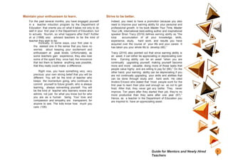 Maintain your enthusiasm to learn.
For the past several months, you have engaged yourself
in a teacher induction program by the Department of
Education that orients you on what it takes not only to do
well in your first year in the Department of Education, but
to actually flourish, so what happens after that? Kottler
et al (1998) also advised teachers to be the kind of
teacher they wish to be:
Ironically, in some ways, your first year is
the easiest one in the sense that you have no
worries about keeping your excitement and
enthusiasm at peak levels. Unfortunately, as
some teachers gain experience, they also lose
some of the spark they once had, the innocence
that led them to believe anything was possible,
that they really could make a difference.
Right now, you have something very, very
precious: your own strong belief that you will be
different. You will be the kind of teacher who
keeps the momentum going, who continues to
commit yourself to future growth, who is always
learning, always reinventing yourself. You will
be the kind of teacher who learners revere and
admire, not just for what you know but for who
you are as a human being. Your love and
compassion and empathy are transparent, for
anyone to see. The kids know how much you
care. (106)
Strive to be better.
Indeed, you need to have a promotion because you also
need to improve your earning ability for your personal and
professional growth. In his book Master Your Time, Master
Your Life, international best-selling author and inspirational
speaker Brian Tracy (2016) defines earning ability as “the
total accumulation of all your knowledge, skills,
experience, study, hard work, and results you have
acquired over the course of your life and your career. It
has taken you your whole life to develop (66).”
Tracy (2016) also pointed out that since earning ability is
an asset, it can either be appreciating or depreciating over
time. Earning ability can be an asset “when you are
continually upgrading yourself, making yourself become
more and more valuable, doing more of those tasks that
people value highly and are willing to pay for (66).” On the
other hand, your earning ability can be depreciating if you
are not continually upgrading your skills and abilities that
can be done through study and hard work. He cited
Anders Ericson who stated that “most people work for the
first year to learn their jobs well enough so as not to get
fired. After that, they never get any better. They never
improve. Ten years after they started their job, they’re no
more productive than they were after one year (67).”
Hence, as a teacher in the Department of Education you
are inspired to have an appreciating asset.
3
5
Guide for Mentors and Newly Hired
Teachers
 