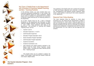 Key Topic 2: DepEd Order on the Appointment
and Promotion of Teaching, Related Teaching,
and Non- Teaching Positions
In the previous module, you were oriented about your
continuing professional development. In this module, you
will know different options for career progression. DepEd
issues orders to facilitate the appointment and promotion
of teaching, related teaching and non-teaching positions in
the department.
As of 2020, *DepEd Order No. 66, s. 2007 on Revised
Guidelines on the Appointment and Promotion of Other
Teaching, Related Teaching, and Non-Teaching Positions
is still in effect. These guidelines shall apply to the
appointment and promotion of Teaching and Related
Teaching Group such as:
• Teacher II and III;
• Education Supervisor I, II, and III;
• Chief Education Supervisor;
• Education Program Specialist I and II;
• Senior Education Program Specialist;
• Chief Education Program Specialist;
• Guidance Counselors;
• Guidance Coordinators; and
• other teaching and related positions indicated in the
Magna Carta for Public School Teachers, except
School Heads – Principals and Head Teachers and all
Non- Teaching Groups.
*This DepEd Order may be updated to address the
needs of the system. Check with your mentor if there are
more recent DepEd Orders.
The guidelines in the DepEd order aim to achieve the principles
of merit and fitness, objectivity and uniformity in evaluation;
and strengthening of the selection process. Moreover, these
should guide teachers in planning for their career progression
in the department.
Required Task: Policy Reading
The most important thing for teachers to know about
promotions are the criteria and the requirements or means to
verify achievement of those criteria. These are goals tied up
with your everyday teaching practice. Read the latest policy on
teacher promotions and see how you could align your teaching
practices and professional development aims with the criteria
and requirements. Fill in the table on the next page with your
answers.
3
6
The Teacher Induction Program - Core
Course 6
 