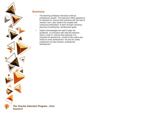 Summary
• The teaching profession demands continual
professional growth. The classroom offers experience
for teachers to improve their practices with the help of
mentors, but it also needs to be coupled with
continuous enthusiasm to learn through conscious
planning of professional development goals.
• DepEd acknowledges the need to align the
guidelines on promotion with what the teachers
need in order to improve their teaching. It is
important for teachers be mindful of the criteria and
means to verify achievement not only for career
progression but also towards professional
development.
3
8
The Teacher Induction Program - Core
Course 6
 