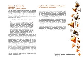 Session 2 – Scholarship
Programs
Key Topic 1: Lifelong Learning
You can continue your education to discover your potential.
Most successful people in any discipline are lifelong learners.
They are continually adding to their range of knowledge and
skills. The most competitive teachers spend much more time
practicing and upgrading their skills. In her book What Keeps
Teachers Going, Sonia Nietto (2003) shared her observations
about newly-hired teachers:
Excellent teachers don’t develop full-blown at
graduation; nor are they just “born teachers.” Instead,
teachers are always in the process of becoming.”
Given the dynamics of their work, they need to
continually rediscover who they are and what they
stand for through their dialogue and collaboration
with peers, through ongoing and consistent study,
and through deep reflection about their craft. They
also need to understand the nature of their work and
its life-and-death potential in the lives of their
students. They need to understand that teaching is
neither missionary work (although it may be a
mission), nor just another job. (125)
When you become a lifelong learner, your potential has no
limit. Hence, keeping up with the professional literature and
enrolling in professional course work are important in
developing and maintaining teacher effectiveness. You may try
doing university course work and programs that lead to a
graduate degree in a field of study. Make sure that it is
relevant to your discipline or specialization. You may also
attend workshops and special courses conducted by a
university or college. If you are thinking about the expenses,
you may check to see whether scholarships or grants are
available. Several cities or provinces or government agencies
offer monetary incentives or financial assistance for enrolling
in teachers’ professional development programs. Some cities
or municipalities offer partial or full reimbursement for graduate
work.
You may consider the local scholarship program of the Civil
Service Commission (CSC).
Key Topic 2: The Local Scholarship Program of
the Civil Service Commission
CSC Resolution No. 1100824 on Local Scholarship Program
(Modified) was signed on June 21, 2011 “to keep abreast of
the changing times, and to strengthen and make appropriate
the Local Scholarship Program to the Strategic Priorities and
the Performance Government System (PGS) of the
Commission (CSC Res. No. 1100824 page 1).”
The objective of Local Scholarship Program (Modified) is “to
equip government employees with competencies in advancing
their personal and career growth as well as engaging
themselves in pursuing national development goals (CSC Res.
No. 1100824 page 4).”
Who can be scholars? Scholars are “deserving and qualified
government employees who are expected to contribute to the
development and implementation of policies and programs of
their respective agencies (CSC Res. No. 1100824 page 5).”
3
9
Guide for Mentors and Newly Hired
Teachers
 