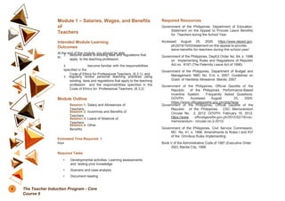 Module 1 – Salaries, Wages, and Benefits
of
Teachers
Intended Module Learning
Outcomes
At the end of this module, you should be able
to:
1. become aware of existing laws and regulations that
apply to the teaching profession;
2. become familiar with the responsibilities
specified in the
Code of Ethics for Professional Teachers, (6.3.1); and
3. regularly review personal teaching practices using
existing laws and regulations that apply to the teaching
profession and the responsibilities specified in the
Code of Ethics for Professional Teachers. (6.3.2)
Module Outline
Session 1: Salary and Allowances of
Teachers
Session 2: Incentives and Benefits of
Teachers
Session 3: Leave of Absence of
Teachers
Session 4: Other
Benefits
Estimated Time Required: 1
hour
Required Tasks
• Developmental activities: Learning assessments
and testing prior knowledge
• Scenario and case analysis
• Document reading
Required Resources
Government of the Philippines, Department of Education.
Statement on the Appeal to Provide Leave Benefits
for Teachers during the School Year.
Accessed August 25, 2020. https://www.deped.gov.
ph/2018/10/03/statement-on-the-appeal-to-provide-
leave-benefits-for-teachers-during-the-school-year/
Government of the Philippines, DepEd Order No. 64, s. 1996
on Implementing Rules and Regulations of Republic
Act no. 8187 (The Paternity Leave Act of 1996).
Government of the Philippines, Department of Budget and
Management, NBC No. 514, s. 2007, Guidelines on
Grant of Hardship Allowance. Manila, 2007.
Government of the Philippines, Official Gazette of the
Republic of the Philippines. Performance-Based
Incentive System: Frequently Asked Questions:
GOVPH. Accessed August 25, 2020.
https://www.officialgazette.gov.ph/pbb/faqs/
Government of the Philippines, Official Gazette of the
Republic of the Philippines. CSC Memorandum
Circular No. 2, 2012: GOVPH. February 16, 2012.
https://www. officialgazette.gov.ph/2012/02/16/csc-
memorandum- circular-no-2-2012/
Government of the Philippines, Civil Service Commission,
MC No. 41, s. 1998. Amendments to Rules I and XVI
of the Omnibus Rules Implementing
Book V of the Administrative Code of 1987 (Executive Order
292); Manila City, 1998.
4 The Teacher Induction Program - Core
Course 6
 