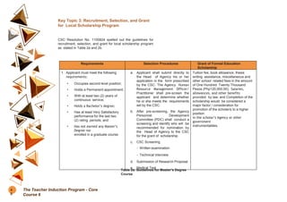Key Topic 3: Recruitment, Selection, and Grant
for Local Scholarship Program
CSC Resolution No. 1100824 spelled out the guidelines for
recruitment, selection, and grant for local scholarship program
as stated in Table 2a and 2b.
Requirements Selection Procedures Grant of Formal Education
Scholarship
1. Applicant must meet the following
requirements:
• Occupies second level position;
• Holds a Permanent appointment;
• With at least two (2) years of
continuous service;
• Holds a Bachelor’s degree;
• Has at least Very Satisfactory
performance for the last two
(2) rating periods; and
• Has not earned any Master’s
Degree nor
enrolled in a graduate course.
a. Applicant shall submit directly to
the Head of Agency his or her
application in the form prescribed
by the CSC. The Agency Human
Resource Management Officer/
Practitioner shall pre-screen the
applicant and determine whether
he or she meets the requirements
set by the CSC.
b. After pre-screening, the Agency
Personnel Development
Committee (PDC) shall conduct a
screening and identify who will be
recommended for nomination by
the Head of Agency to the CSC
for the grant of scholarship.
c. CSC Screening
- Written examination
- Technical interview
d. Submission of Research Proposal
e. Medical Test
Tuition fee, book allowance, thesis
writing assistance, miscellaneous and
other school related fees in the amount
of One Hundred Twenty Thousand
Pesos (Php120,000.00); Salaries,
allowances, and other benefits
provided by law; and Completion of the
scholarship would be considered a
major factor / consideration for
promotion of the scholar/s to a higher
position
in the scholar’s Agency or other
government
instrumentalities.
Table 2a. Guidelines for Master’s Degree
Course
4
0
The Teacher Induction Program - Core
Course 6
 