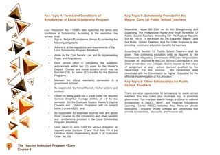 Key Topic 4: Terms and Conditions of
Scholarship of Local Scholarship Program
CSC Resolution No. 1100824 also specified the terms and
conditions of Scholarship. According to the resolution, the
scholar shall:
• Sign a Pledge of Compliance (Annex A) containing the
following obligations:
• Adhere to all the regulations and requirements of the
Local Scholarship Program (Modified);
• Abide by the Civil Service Law and its Implementing
Rules and Regulations;
• Exert utmost effort in completing the academic
requirements within two (2) years for the Master’s
Degree Course; and actual duration which may be
from ten (10) to twelve (12) months for the Diploma
Programs;
• Maintain the ethical standards demanded of a
government scholar;
• Be responsible for himself/herself, his/her actions and
conduct;
• Obtain no failing grade nor a grade below the required
General Weighted Average (GWA) of 1.5 for the
semester (for the Graduate Studies: Master’s Degree
Courses and Diploma Programs) with no subject
below a grade of 2.0; and
• Be responsible for expenses incurred over and above
those covered by the scholarship and other benefits
and entitlements provided in the Local Scholarship
Program (Modified).
• Upon return to work, fulfill the service obligation as
required under Sections 17 and 19 of Rule VIII of the
Omnibus Rules Implementing Book V of Executive
Order No. 292.
Key Topic 5: Scholarship Provided in the
Magna Carta for Public School Teachers
Meanwhile, House Bill 8384 on An Act Strengthening And
Expanding The Professional Rights And Work Incentives Of
Public School Teachers, Amending For The Purpose Republic
Act No. 4670, To Be Known As The Expanded Magna Carta
For Public School Teachers, And For Other Purposes is also
providing continuing education benefits for teachers.
According to Section 13, “Public School Teachers shall be
given free continuing education units as required by the
Professional Regulatory Commission (PRC) and for promotion
purposes as required by the Civil Service Commission in any
State Universities and Colleges (SUCs) nearest to their place
of assignment or any school deemed qualified by the
Department. For this purpose, the Department shall
coordinate with the Commission on Higher Education for the
effective implementation of this provision.”
Key Topic 6: Other Scholarships for Public
School Teachers
There are other opportunities for scholarship for public school
teachers. You may check your municipal, city, or provincial
government. You may also search foreign and local or national
scholarships in DepEd, NEAP, and Regional Educational
Learning Center (RELC) websites. Also, there are private
institutions, including private colleges and universities that
provide scholarships, discounts, and financial aid.
4
2
The Teacher Induction Program - Core
Course 6
 