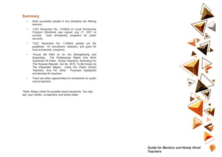 Summary
• Most successful people in any discipline are lifelong
learners.
• *CSC Resolution No. 1100824 on Local Scholarship
Program (Modified) was signed July 21, 2021 to
provide local scholarship programs for public
servants.
• *CSC Resolution No. 1100824 spelled out the
guidelines for recruitment, selection, and grant for
local scholarship programs.
• *House Bill 8384 on An Act Strengthening and
Expanding The Professional Rights And Work
Incentives Of Public School Teachers, Amending For
The Purpose Republic Act No. 4670, To Be Known As
The Expanded Magna Carta For Public School
Teachers, And For Other Purposes highlighted
scholarships for teachers.
• There are other opportunities for scholarship for public
school teachers.
*Note: Always check for possible recent issuances. You may
ask your mentor, co-teachers, and school head.
4
5
Guide for Mentors and Newly Hired
Teachers
 
