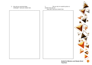 2. How did you overcome these
challenges? Input your answer here.
3. Did you rely on a specific person or
people? How did you
seek help? Input your answer here.
4
7
Guide for Mentors and Newly Hired
Teachers
 