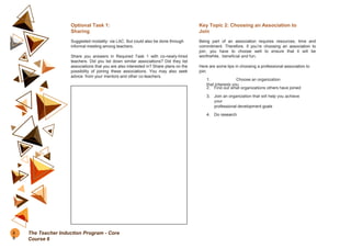 Optional Task 1:
Sharing
Suggested modality: via LAC. But could also be done through
informal meeting among teachers.
Share you answers in Required Task 1 with co-newly-hired
teachers. Did you list down similar associations? Did they list
associations that you are also interested in? Share plans on the
possibility of joining these associations. You may also seek
advice from your mentors and other co-teachers.
Key Topic 2: Choosing an Association to
Join
Being part of an association requires resources, time and
commitment. Therefore, if you’re choosing an association to
join, you have to choose well to ensure that it will be
worthwhile, beneficial and fun.
Here are some tips in choosing a professional association to
join:
1. Choose an organization
that interests you
2. Find out what organizations others have joined
3. Join an organization that will help you achieve
your
professional development goals
4. Do research
5
0
The Teacher Induction Program - Core
Course 6
 