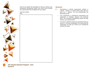 How do you expect this association to help you achieve your
professional development goals? (List down some benefits
and opportunities that are aligned with your goals)
Input your answer
here.
Summar
y • Participating in teacher organizations whether in
national, regional, or division levels could help you
grow as a teacher, not only professionally but
personally as well.
• Your membership in professional organizations and
participation in meetings, research, and advanced
study can contribute to professional growth and help
improve your personal skills.
• You have to carefully choose the associations that you
will join in. One key consideration is to ensure that the
organization will help you achieve your professional
development goals.
5
2
The Teacher Induction Program - Core
Course 6
 