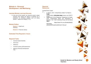 Module 4 – Personal
Development and Well-being
Intended Module Learning Outcome
1. At the end of this module, you should be able to adopt
practices that uphold the dignity of teaching as a
profession by exhibiting qualities such as caring
attitude, respect and integrity (7.2.2).
Module Outline
Session 1: Health and
Wellness
Session 2: Financial Literacy
Estimated Time Required: 2 hours
Required Tasks
• Scenario-based Activities
• Short Quiz
• Reflection
• Financial Literacy Self-assessment
• Making a Personal Development
Plan
Required
Resources
Printed/Online Copies
of:
• A. Mason. 2019. 10 Bad Money Habits You Need to
Break
Today.
https://thecollegeinvestor.com/19037/1
0-bad-
money-habits-need-break-today/
• Government of the Philippines, Department of Health.
2019. Implementing Rules and Regulations of
Republic Act 11036, Otherwise Known as the Mental
Health
Act.
https://www.doh.gov.ph/sites/default/
files/health_
advisory/IRR%20of%20RA%2011036.pdf
5
3
Guide for Mentors and Newly Hired
Teachers
 