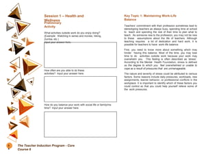 Session 1 – Health and
Wellness
Preliminary
Activity
What activities outside work do you enjoy doing?
(Example: Watching tv series and movies, hiking,
Zumba, etc.)
Input your answer here.
How often are you able to do these
activities? Input your answer here.
How do you balance your work with social life or family/me
time? Input your answer here.
Key Topic 1: Maintaining Work-Life
Balance
Teachers’ commitment with their profession sometimes lead to
stereotyping teachers as always busy, spending time at school
to teach and spending the rest of their time to plan what to
teach. As someone new to the profession, you may not be new
to these assumptions about the life of teachers. Although
teaching requires a lot of dedication and hard work, it is
possible for teachers to have work-life balance.
First, you need to know more about something which may
hinder having this balance. Most of the time, you may lose
time to do activities outside work because your work may
overwhelm you. This feeling is often described as ‘stress’.
According to the Mental Health Foundation, stress is defined
as the degree to which you feel overwhelmed or unable to
cope as a result of pressures that are unmanageable.
The nature and severity of stress could be attributed to various
factors. Some reasons include daily pressures, workloads, new
assignments, learner behavior, or professional conflicts in the
workplace. It is important to identify which of these factors you
could control so that you could help yourself relieve some of
the work pressures.
5
4
The Teacher Induction Program - Core
Course 6
 