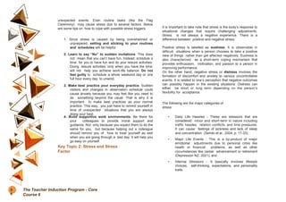 unexpected events. Even routine tasks (like the Flag
Ceremony) may cause stress due to several factors. Below
are some tips on how to cope with possible stress triggers:
1. Since stress is caused by being overwhelmed or
unprepared, setting and sticking to your routines
and schedules will be helpful.
2. Learn to say “No” to sudden invitations. This does
not mean that you can’t have fun. Instead, schedule a
time for you to have fun and do your leisure activities.
Doing leisure activities ‘only when you have the time’
will not help you achieve work-life balance. Do not
feel guilty to schedule a whole weekend day or one
full hour every day to unwind.
3. Make best practice your everyday practice. Sudden
visitors and changes in observation schedule could
cause anxiety because you may feel like you need to
do something beyond the usual. That is why it is
important to make best practices as your normal
practice. This way, you just have to remind yourself in
time of unexpected situations that you are always
doing your best.
4. Build supportive work environments. Be there for
your colleagues to provide moral support and
guidance. Not only because you expect them to do the
same for you, but because helping out a colleague
should remind you of how to treat yourself as well
when you are going through a bad day. It will help you
go easy on yourself.
Key Topic 2: Stress and Stress
Factor
It is important to take note that stress is the body’s response to
situational changes that require challenging adjustments.
Stress is not always a negative experience. There is a
difference between positive and negative stress.
Positive stress is labelled as eustress. It is observable in
difficult situations when a person chooses to take a positive
view of things rather than get affected negatively. Eustress is
also characterized as a short-term coping mechanism that
provides enthusiasm, motivation, and passion to a person in
improving performance.
On the other hand, negative stress or distress involves the
formation of discomfort and anxiety to various uncontrollable
events. It is related to one’s perception that negative outcomes
can possibly happen in the existing situations. Distress can
either be short or long term depending on the person’s
flexibility for acceptance.
The following are the major categories of
stress:
• Daily Life Hassles - These are stressors that are
considered minor and short-term in nature including
traffic hassles, relation conflicts, and time pressures.
It can cause feelings of sickness and lack of sleep
and concentration (Serido et.al., 2004, p. 17-33);
• Major Life Events - This is a by-product of major
emotional adjustments due to personal crisis like
health or financial problems, as well as other
circumstances like career advancement or retirement
(Depression NZ, 2021); and
• Internal Stressors - It basically involves lifestyle
choices, self-thinking, expectations, and personality
traits.
5
6
The Teacher Induction Program - Core
Course 6
 