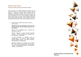 Optional Task: Activity
Answer the questions based on the scenario provided.
Teacher James is an Araling Panlipunan Teacher. He had
done well in teaching. In the past year, he was designated as
Supreme Student Government (SSG) Adviser, and he
volunteered as Brigada Eskwela and Learning Action Cell
(LAC) Coordinator. Due to his busy schedule, he seldom ate
dinner with his family. His meals often consisted of fast food.
He even started drinking soda to boost his energy. This led to
decreased immunity which makes him sick almost all the time.
1. What are some indicators that Teacher James is
under stress?
Possible answer and explanation that could be
provided by the mentor during discussion with
the mentee:
Stress can be manifested both in physical and
behavioral symptoms.
Physical symptoms of stress include increased
sickness, cold and sweaty palm, headache, jaw
pain, heartburn, and Diarrhea.
It also contributes to illnesses such as
Cardiovascular and Immune System disease,
Asthma, Diabetes, memory loss, Ulcers, Psoriasis,
eating disorders, and Depression
Behavioral symptoms are increased use of alcohol
and drugs, difficult relationships, reduced social
contract, poor judgment/indecision, loss of appetite,
irritability, and tearfulness.
5
7
Guide for Mentors and Newly Hired
Teachers
 