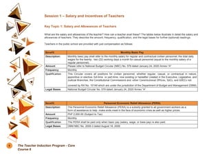 Session 1 – Salary and Incentives of Teachers
Key Topic 1: Salary and Allowances of Teachers
What are the salary and allowances of the teacher? How can a teacher avail these? The tables below illustrate in detail the salary and
allowances of teachers. They describe the amount, frequency, qualification, and the legal bases for further (optional) readings.
Teachers in the public school are provided with just compensation as follows:
Benefit Monthly Basic Pay
Description: Monthly basic pay shall refer to the monthly salary for regular and contractual civilian personnel; the total daily
wages for the twenty- two (22) working days a month for casual personnel (equal to the monthly salary of a
regular personnel).
Amount Please refer to National Budget Circular (NBC) No. 579 dated January 24, 2020 Annex “A”
Frequency Monthly
Qualification This Circular covers all positions for civilian personnel, whether regular, casual, or contractual in nature,
appointive or elective, full-time or part-time, now existing or hereafter created in the Executive, Legislative, and
Judicial Branches, the Constitutional Commissions and other Constitutional Offices, SUCs, and GOCCs not
covered by RA No. 10149 which are under the jurisdiction of the Department of Budget and Management (DBM).
Legal Bases National Budget Circular No. 579 dated January 24, 2020 Annex “A”
Benefit Personnel Economic Relief Allowance (PERA)
Description: The Personnel Economic Relief Allowance (PERA) is a subsidy granted to all government workers as a
form of assistance to help make ends meet in the face of economic crisis as well as higher prices.
Amount PhP 2,000.00 (Subject to Tax)
Frequency Monthly
Qualification The PERA shall be paid only when basic pay (salary, wage, or base pay) is also paid.
Legal Bases DBM NBC No. 2009-3 dated August 18, 2009
6 The Teacher Induction Program - Core
Course 6
 