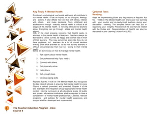 Key Topic 4: Mental Health
Emotional, psychological, and social well-being all contribute to
our mental health. It has an impact on our thoughts, feelings,
and actions. It also affects how we deal with stress, interact
with others, and make decisions. From childhood and
adolescence through maturity, mental health is critical at all
stages of life. Mental health is not only attributed to teachers
alone. Everybody can go through stress and mental health
stigma.
One of the most pressing concerns that DepEd seeks to
address is the mental health of teachers. Teachers always do
their best to show a smile, be happy and be their best in front
of their learners. This may sometimes seem like they do not
have problems, but teachers do a lot of crucial decision
making (from what activities to do to how to help learners in
difficult circumstances) that may be taxing to their mental
health.
Below are some ways on how to manage mental health:
1. Talk openly about mental health.
2. Get professional help if you need it.
3. Connect with others.
4. Get physically active.
5. Help others.
6. Get enough sleep.
7. Develop coping skills.
Republic Act No. 11036 on The Mental Health Act, recognizes
the key roles of schools in ensuring that mental health for every
Filipino is valued, promoted, and protected. Chapter V of the
law mandates the integration of age-appropriate mental health
content into the curriculum at all educational levels. All public
and private educational institutions shall be required to have a
complement of mental health professionals. Likewise, relevant
programs and policies for mental health awareness and
support shall be developed and implemented.
Optional Task:
Reading
Read the Implementing Rules and Regulations of Republic Act
No. 11036 on The Mental Health ActI. Share your new learning
with your mentor and co-newly-hired teachers during your
discussion meeting. The template below can help you in
organizing your insights. Provisions of the law that are related
with the Duties and Responsibilities of DepEd can also be
discussed in your Learning Action Cell (LAC).
6
2
The Teacher Induction Program - Core
Course 6
 