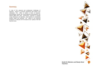Summary
In view of the personal and professional challenges of
teachers, stress is a common experience that needs to be
addressed. The effect of stress in terms of physical,
psychological, mental, and social aspects among teachers can
directly affect their work productivity. Learning to manage
stress effectively will definitely help teachers in maintaining
positive health and wellness. The dignity of the teaching
profession is reflected with the balance and quality of life that
teachers have.
6
5
Guide for Mentors and Newly Hired
Teachers
 