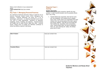 Make a short reflection of your assessment
result.
I have realized that Input your answer
here.
Key Topic 1: Managing Personal Finances
As a steward of financial resources, there is a need for you to
become financially literate (Liuson 2015). Managing your
personal finances effectively will bring you a lot of
advantages, particularly on attaining financially sound living.
You have to make appropriate decisions on spending,
budgeting, saving, investing, and planning. Financial literacy
will enable you to avoid chronic debts and other financial
issues. Falling short of budget will definitely contribute to
stress that affects a teacher’s well-being.
Required Task 1:
Activity
MONEY MATTERS:
Read and analyze the given scenarios. Identify the main
problem in each financial situation and the possible effects
that it may bring.
1. Teacher Marie has a big family. She has four sons
and two daughters. Her husband has no regular
work. Every month, there is an expectation from their
children that they will be going to the mall to spend
time dining together. They also buy the things that
their children are requesting, even unnecessary
ones. Teacher Marie does not want to disappoint
them. So, upon receiving her salary, she always
gives favor to them.
Main Problem Input your answer here.
Possible Effects Input your answer here.
6
7
Guide for Mentors and Newly Hired
Teachers
 