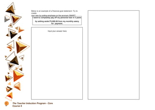 Below is an example of a financial goal statement. Try to
create
your own by putting emphasis on the acronym SMART.
I want to completely pay off my personal loan in 3 years
by setting aside P3,000.00 from my monthly salary
for payment.
Input your answer here.
7
0
The Teacher Induction Program - Core
Course 6
 