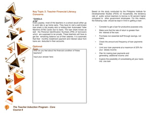 Key Topic 3: Teacher Financial Literacy
Concerns
“SANGLA-
ATM”
Every payday, most of the teachers in a school would either go
to work late or go home early. They have to visit a well-known
loan shark in the locality who is holding their Automated Teller
Machine (ATM) Cards due to loans. The loan shark knows as
well the Personal Identification Numbers (PIN) of borrowers
which are supposed to be private. These teachers will have to
get the remaining balance out of their salaries. It is automatic
that their monthly installment payment and interest value from
loans are deducted in their accounts.
Optional
Task
How do you feel about the financial condition of these
teachers?
Input your answer here.
Based on the study conducted by the Philippine Institute for
Developmental Studies (PIDS) on households, the tendency
rate of public school teachers to borrow is 50 percent higher
compared to other government employees. For this reason,
the following rules should be kept in mind in getting a loan:
• Consider to get a loan for productive purposes only;
• Make sure that the rate of return is greater than
the interest of the loan;
• Purchase non-essential stuff through savings, not
loans;
• Check the amount and frequency of loan payments
due;
• Limit your loan payments at a maximum of 20% for
your steady income;
• Plan for making loan payments and
generating additional income; and
• Explore the possibility of consolidating all your loans
into one loan
7
2
The Teacher Induction Program - Core
Course 6
 